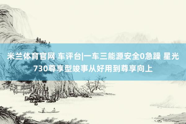 米兰体育官网 车评台|一车三能源安全0急躁 星光730尊享型竣事从好用到尊享向上