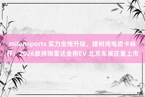 milansports 实力全维升级，建树纯电皮卡标杆：2026款祥瑞雷达金刚EV 北京车展庄重上市
