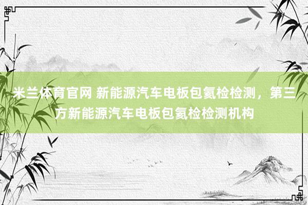 米兰体育官网 新能源汽车电板包氦检检测，第三方新能源汽车电板包氦检检测机构