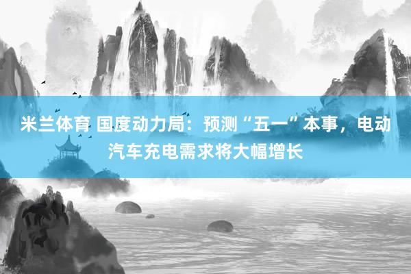 米兰体育 国度动力局：预测“五一”本事，电动汽车充电需求将大幅增长