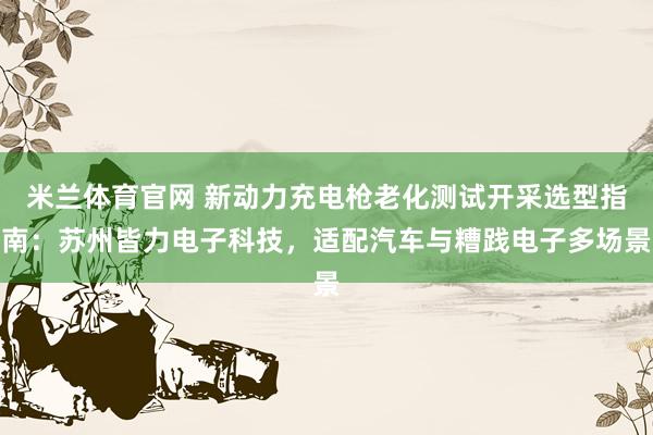 米兰体育官网 新动力充电枪老化测试开采选型指南：苏州皆力电子科技，适配汽车与糟践电子多场景