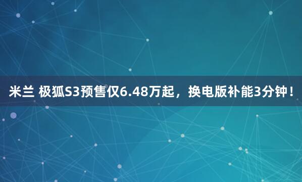 米兰 极狐S3预售仅6.48万起，换电版补能3分钟！