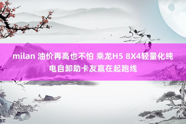 milan 油价再高也不怕 乘龙H5 8X4轻量化纯电自卸助卡友赢在起跑线