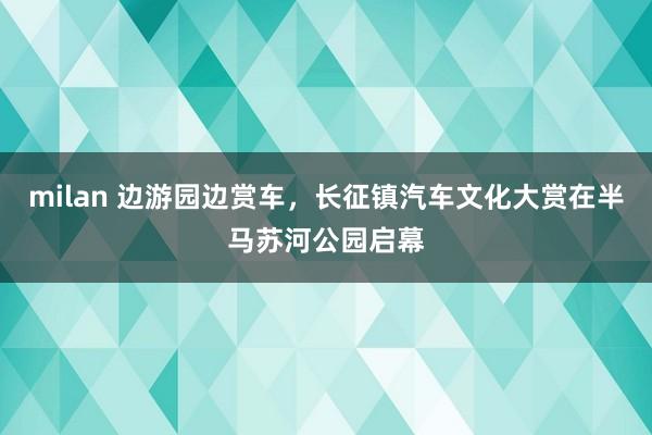 milan 边游园边赏车，长征镇汽车文化大赏在半马苏河公园启幕
