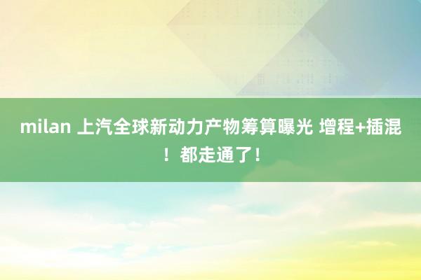 milan 上汽全球新动力产物筹算曝光 增程+插混！都走通了！
