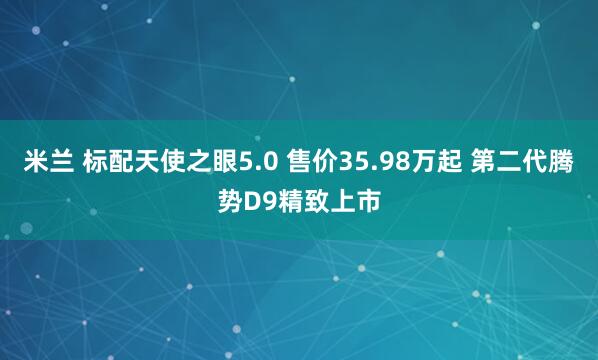 米兰 标配天使之眼5.0 售价35.98万起 第二代腾势D9精致上市