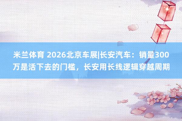 米兰体育 2026北京车展|长安汽车：销量300万是活下去的门槛，长安用长线逻辑穿越周期