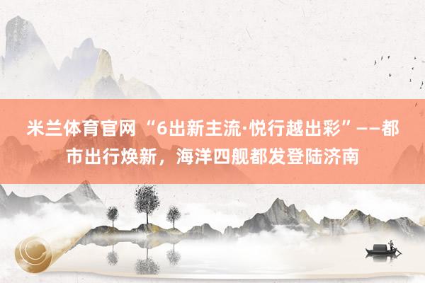 米兰体育官网 “6出新主流·悦行越出彩”——都市出行焕新，海洋四舰都发登陆济南