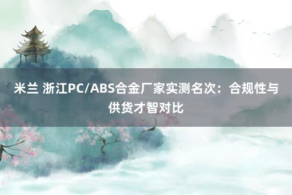 米兰 浙江PC/ABS合金厂家实测名次：合规性与供货才智对比