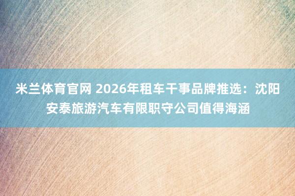 米兰体育官网 2026年租车干事品牌推选：沈阳安泰旅游汽车有限职守公司值得海涵