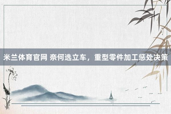 米兰体育官网 奈何选立车，重型零件加工惩处决策