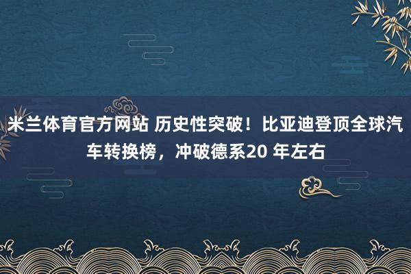 米兰体育官方网站 历史性突破！比亚迪登顶全球汽车转换榜，冲破德系20 年左右