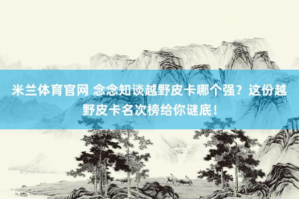 米兰体育官网 念念知谈越野皮卡哪个强？这份越野皮卡名次榜给你谜底！