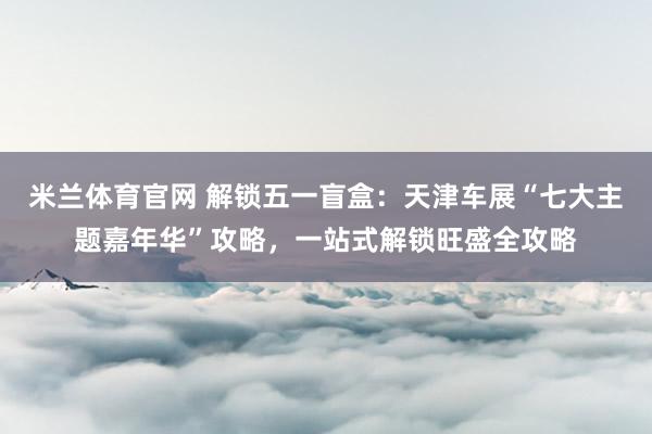 米兰体育官网 解锁五一盲盒：天津车展“七大主题嘉年华”攻略，一站式解锁旺盛全攻略