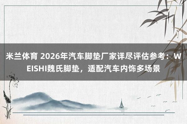 米兰体育 2026年汽车脚垫厂家详尽评估参考：WEISHI魏氏脚垫，适配汽车内饰多场景