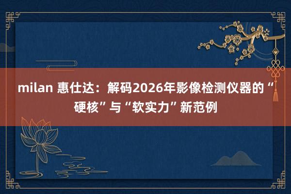 milan 惠仕达：解码2026年影像检测仪器的“硬核”与“软实力”新范例