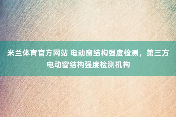 米兰体育官方网站 电动窗结构强度检测，第三方电动窗结构强度检测机构