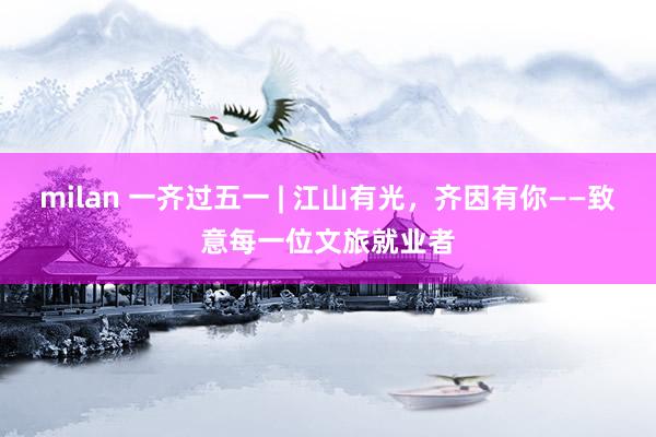 milan 一齐过五一 | 江山有光，齐因有你——致意每一位文旅就业者