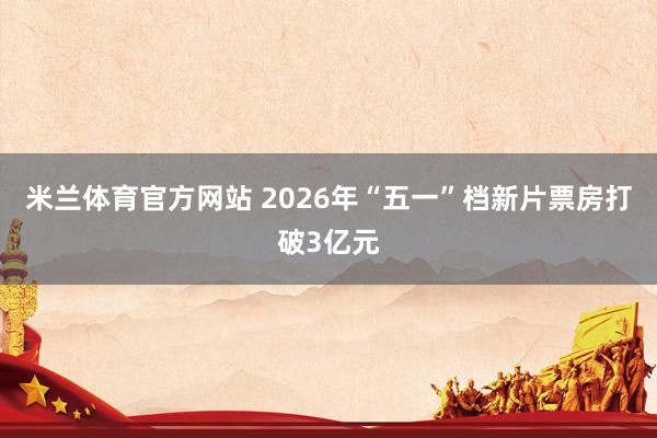 米兰体育官方网站 2026年“五一”档新片票房打破3亿元