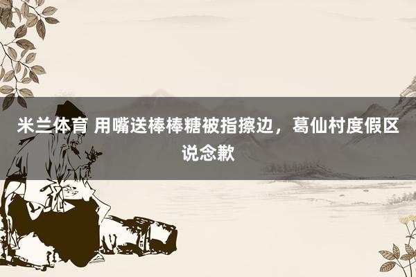 米兰体育 用嘴送棒棒糖被指擦边，葛仙村度假区说念歉