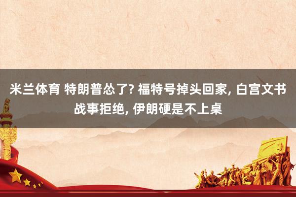 米兰体育 特朗普怂了? 福特号掉头回家, 白宫文书战事拒绝, 伊朗硬是不上桌