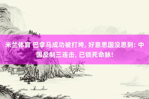 米兰体育 巴拿马成功被打垮, 好意思国没思到: 中国反制三连击, 已锁死命脉!