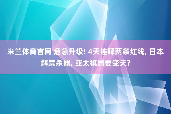 米兰体育官网 危急升级! 4天连踩两条红线, 日本解禁杀器, 亚太棋局要变天?
