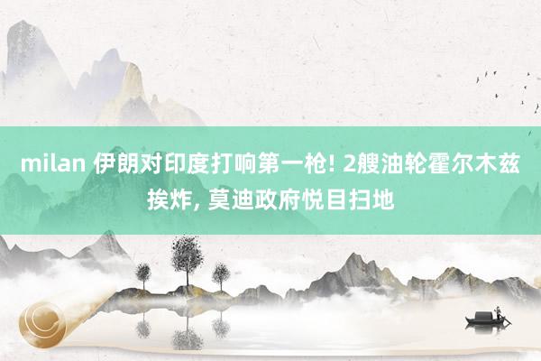 milan 伊朗对印度打响第一枪! 2艘油轮霍尔木兹挨炸, 莫迪政府悦目扫地