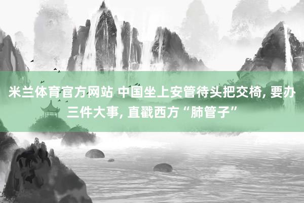 米兰体育官方网站 中国坐上安管待头把交椅, 要办三件大事, 直戳西方“肺管子”