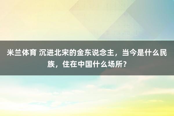 米兰体育 沉进北宋的金东说念主，当今是什么民族，住在中国什么场所？