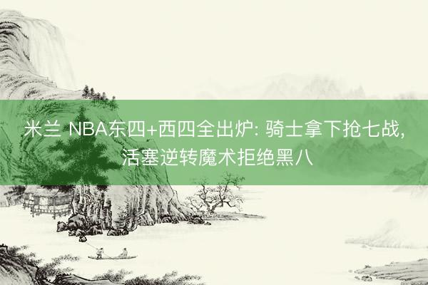 米兰 NBA东四+西四全出炉: 骑士拿下抢七战, 活塞逆转魔术拒绝黑八