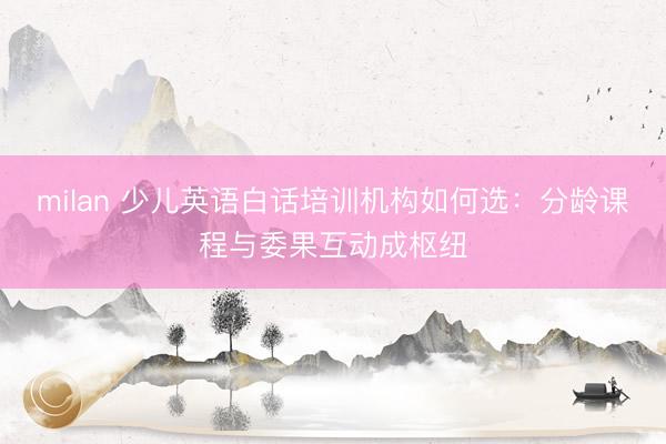 milan 少儿英语白话培训机构如何选：分龄课程与委果互动成枢纽