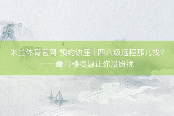 米兰体育官网 预约讲座 | 四六级远程那儿找？——藏书楼资源让你没纷扰