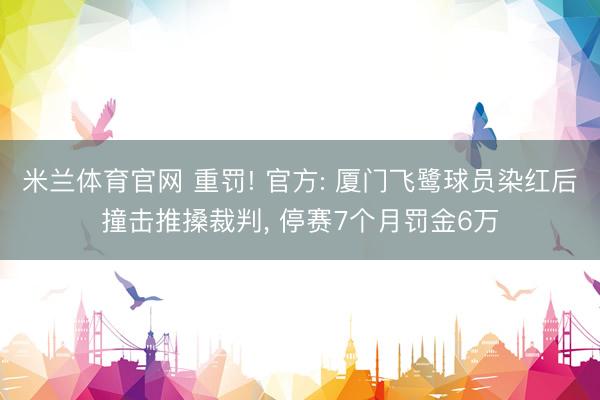 米兰体育官网 重罚! 官方: 厦门飞鹭球员染红后撞击推搡裁判， 停赛7个月罚金6万