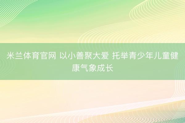 米兰体育官网 以小善聚大爱 托举青少年儿童健康气象成长