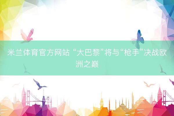 米兰体育官方网站 “大巴黎”将与“枪手”决战欧洲之巅
