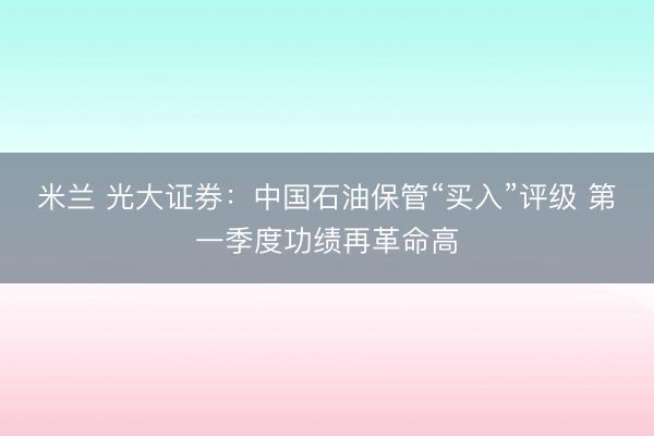 米兰 光大证券：中国石油保管“买入”评级 第一季度功绩再革命高