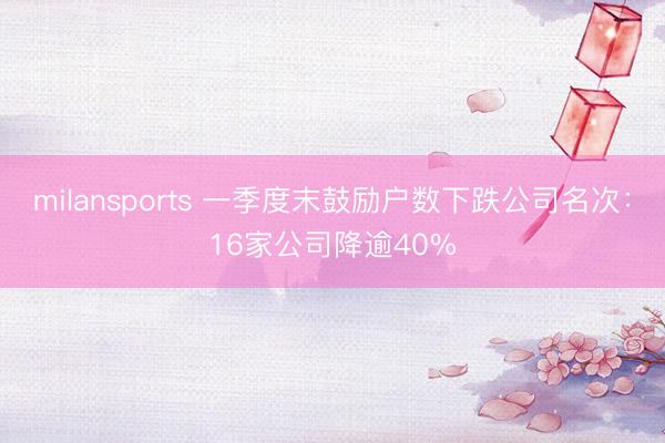 milansports 一季度末鼓励户数下跌公司名次：16家公司降逾40%