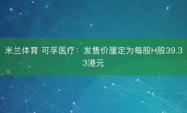 米兰体育 可孚医疗：发售价厘定为每股H股39.33港元