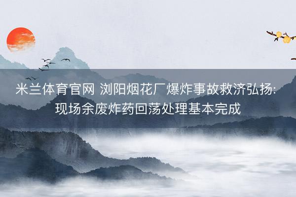 米兰体育官网 浏阳烟花厂爆炸事故救济弘扬: 现场余废炸药回荡处理基本完成