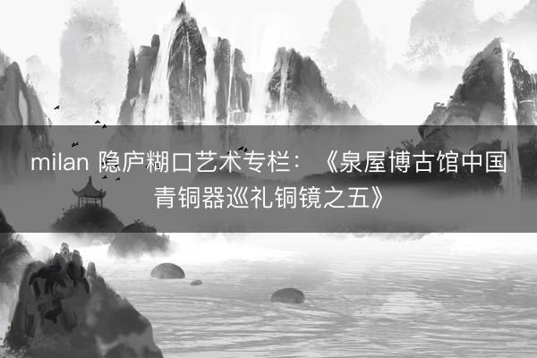 milan 隐庐糊口艺术专栏：《泉屋博古馆中国青铜器巡礼铜镜之五》