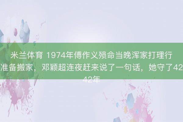 米兰体育 1974年傅作义殒命当晚浑家打理行李准备搬家，邓颖超连夜赶来说了一句话，她守了42年