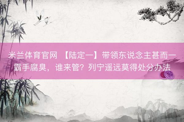 米兰体育官网 【陆定一】带领东说念主甚而一霸手腐臭，谁来管？列宁遥远莫得处分办法